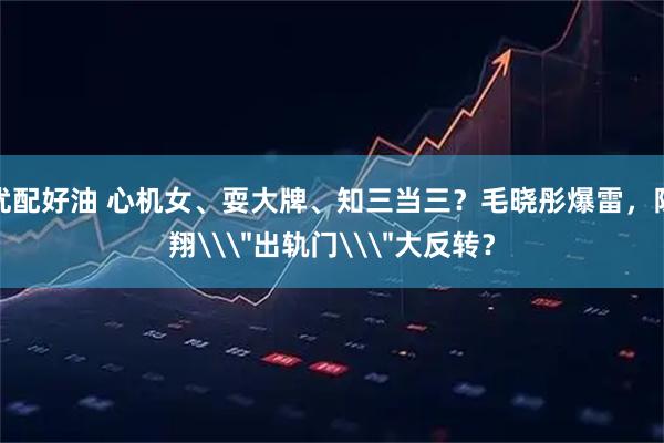 优配好油 心机女、耍大牌、知三当三？毛晓彤爆雷，陈翔\＂出轨门\＂大反转？